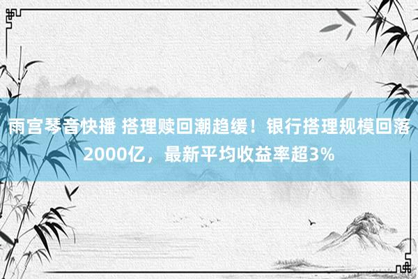 雨宫琴音快播 搭理赎回潮趋缓！银行搭理规模回落2000亿，最新平均收益率超3%