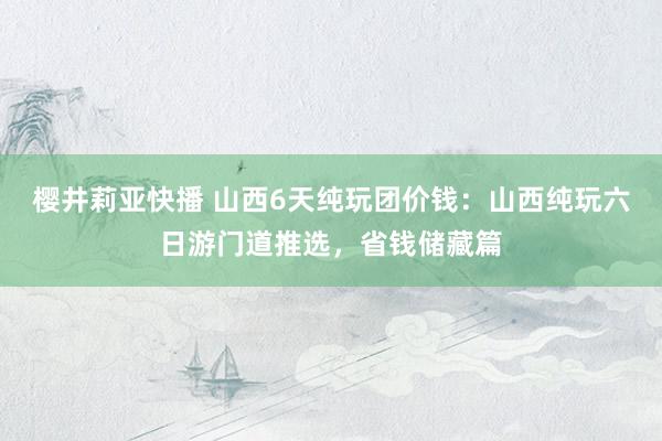 樱井莉亚快播 山西6天纯玩团价钱：山西纯玩六日游门道推选，省钱储藏篇