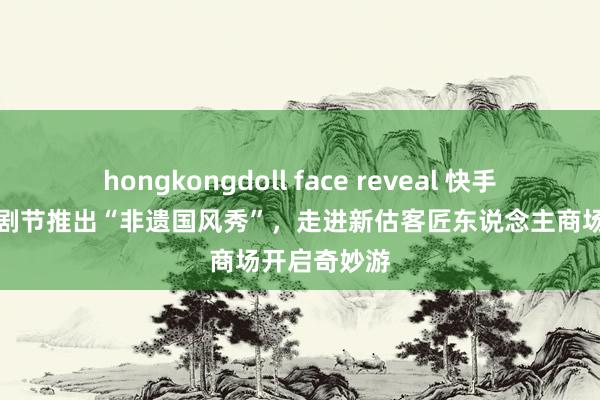 hongkongdoll face reveal 快手齐集乌镇戏剧节推出“非遗国风秀”，走进新估客匠东说念主商场开启奇妙游