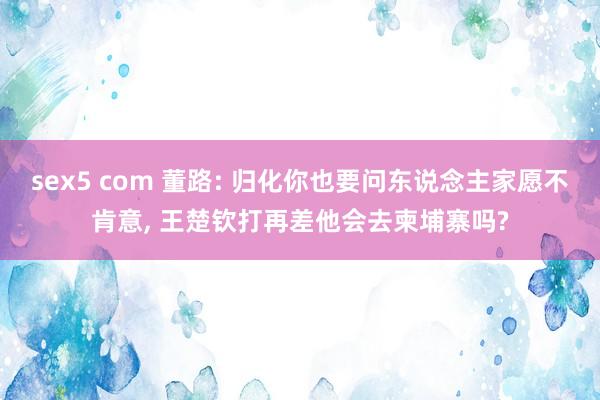 sex5 com 董路: 归化你也要问东说念主家愿不肯意， 王楚钦打再差他会去柬埔寨吗?