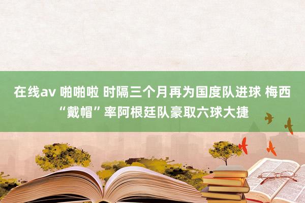 在线av 啪啪啦 时隔三个月再为国度队进球 梅西“戴帽”率阿根廷队豪取六球大捷