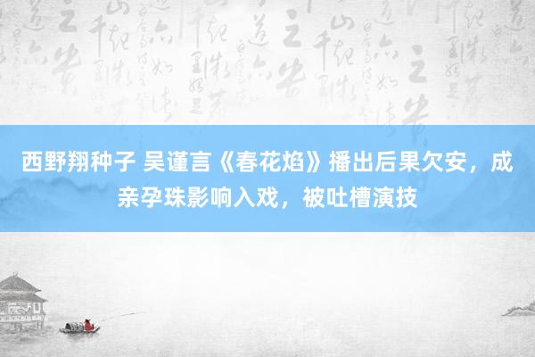 西野翔种子 吴谨言《春花焰》播出后果欠安，成亲孕珠影响入戏，被吐槽演技