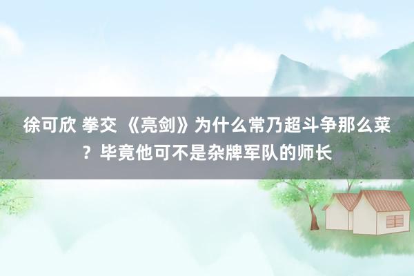 徐可欣 拳交 《亮剑》为什么常乃超斗争那么菜？毕竟他可不是杂牌军队的师长