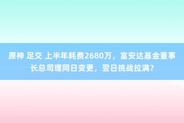 原神 足交 上半年耗费2680万，富安达基金董事长总司理同日变更，翌日挑战拉满？