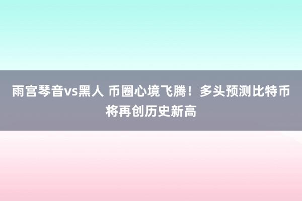 雨宫琴音vs黑人 币圈心境飞腾！多头预测比特币将再创历史新高