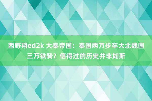 西野翔ed2k 大秦帝国：秦国两万步卒大北魏国三万铁骑？信得过的历史并非如斯