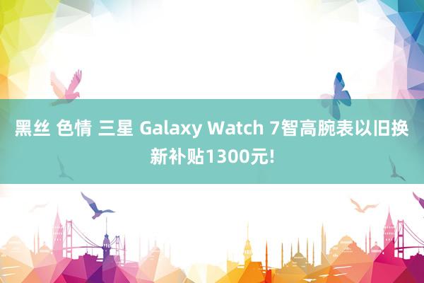 黑丝 色情 三星 Galaxy Watch 7智高腕表以旧换新补贴1300元!