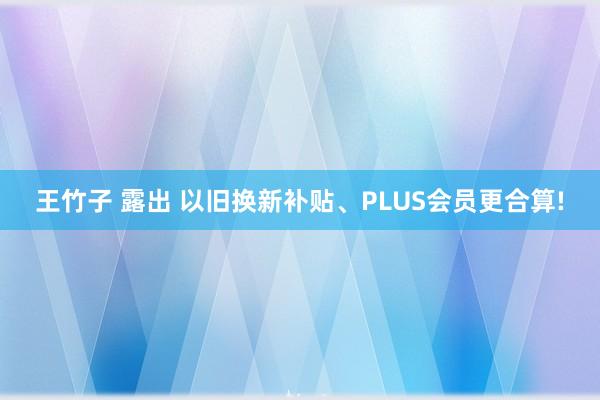 王竹子 露出 以旧换新补贴、PLUS会员更合算!