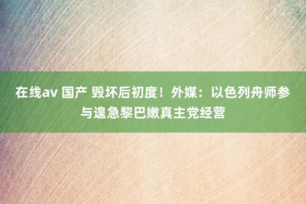 在线av 国产 毁坏后初度！外媒：以色列舟师参与遑急黎巴嫩真主党经营