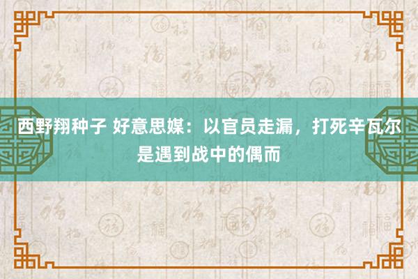 西野翔种子 好意思媒：以官员走漏，打死辛瓦尔是遇到战中的偶而