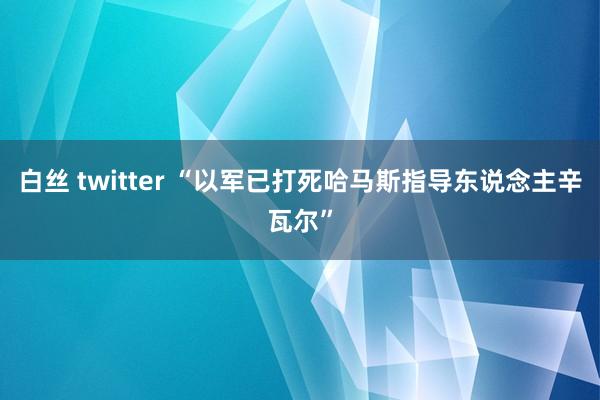 白丝 twitter “以军已打死哈马斯指导东说念主辛瓦尔”