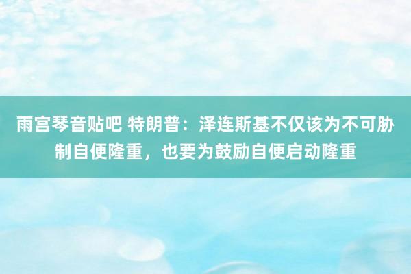 雨宫琴音贴吧 特朗普：泽连斯基不仅该为不可胁制自便隆重，也要为鼓励自便启动隆重