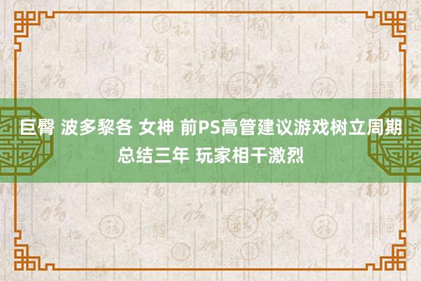 巨臀 波多黎各 女神 前PS高管建议游戏树立周期总结三年 玩家相干激烈