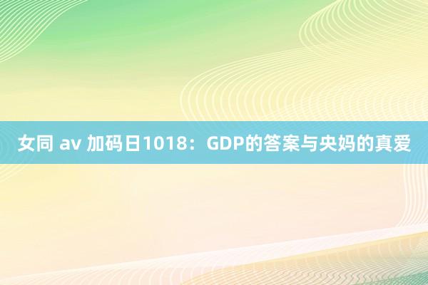 女同 av 加码日1018：GDP的答案与央妈的真爱