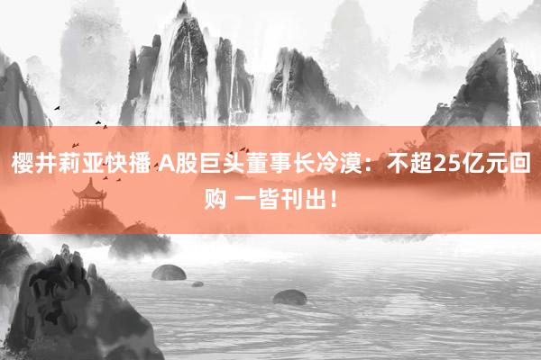 樱井莉亚快播 A股巨头董事长冷漠：不超25亿元回购 一皆刊出！