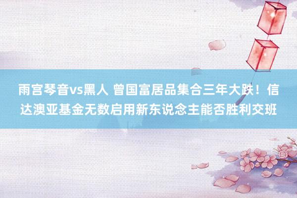 雨宫琴音vs黑人 曾国富居品集合三年大跌！信达澳亚基金无数启用新东说念主能否胜利交班