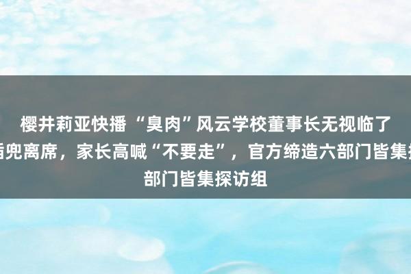 樱井莉亚快播 “臭肉”风云学校董事长无视临了发问插兜离席，家长高喊“不要走”，官方缔造六部门皆集探访组