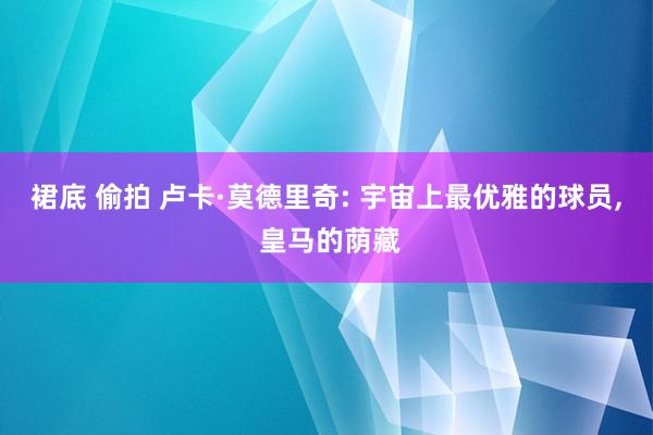 裙底 偷拍 卢卡·莫德里奇: 宇宙上最优雅的球员， 皇马的荫藏