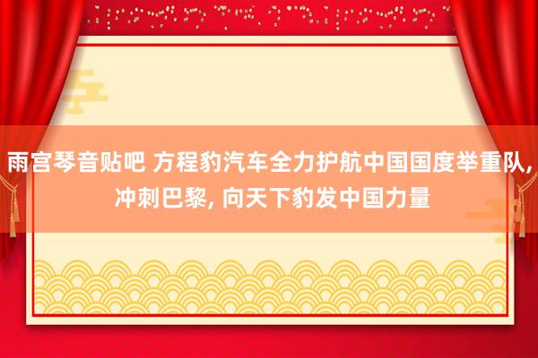 雨宫琴音贴吧 方程豹汽车全力护航中国国度举重队， 冲刺巴黎， 向天下豹发中国力量