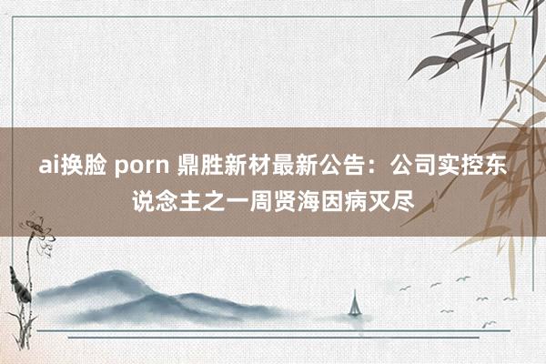 ai换脸 porn 鼎胜新材最新公告：公司实控东说念主之一周贤海因病灭尽