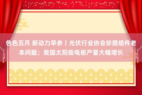 色色五月 新动力早参丨光伏行业协会珍摄组件老本问题；我国太阳能电板产量大幅增长