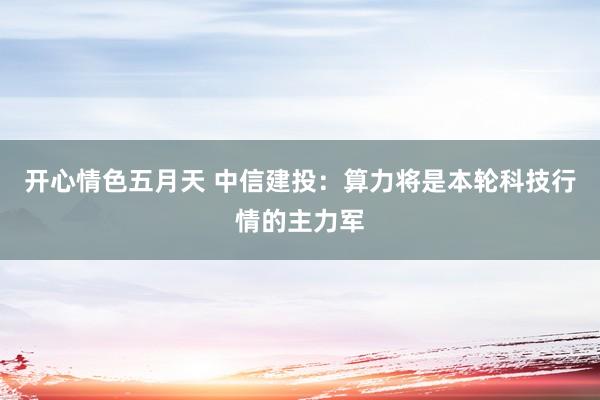 开心情色五月天 中信建投：算力将是本轮科技行情的主力军