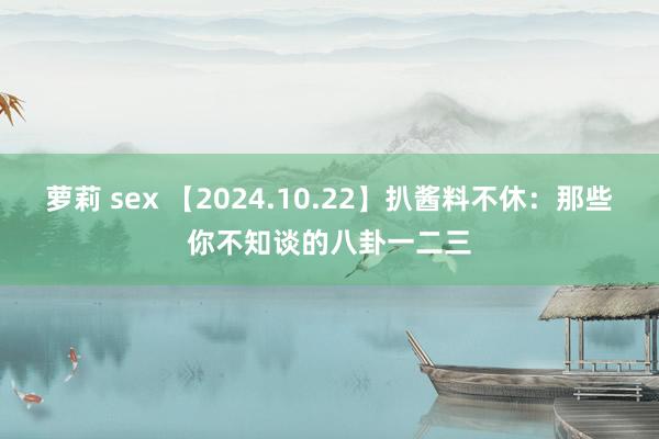 萝莉 sex 【2024.10.22】扒酱料不休：那些你不知谈的八卦一二三