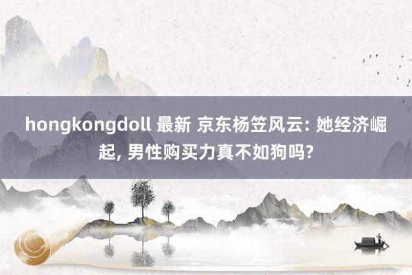 hongkongdoll 最新 京东杨笠风云: 她经济崛起， 男性购买力真不如狗吗?