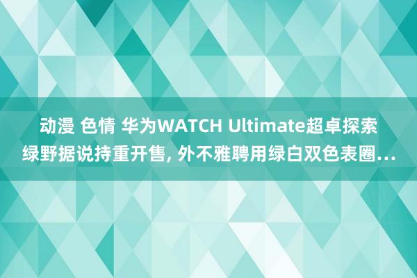 动漫 色情 华为WATCH Ultimate超卓探索绿野据说持重开售， 外不雅聘用绿白双色表圈…