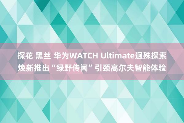 探花 黑丝 华为WATCH Ultimate迥殊探索焕新推出“绿野传闻”引颈高尔夫智能体验