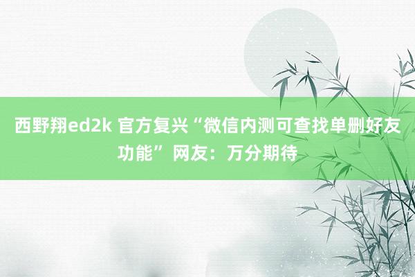 西野翔ed2k 官方复兴“微信内测可查找单删好友功能” 网友：万分期待