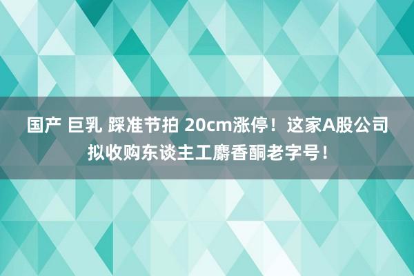 国产 巨乳 踩准节拍 20cm涨停！这家A股公司拟收购东谈主工麝香酮老字号！