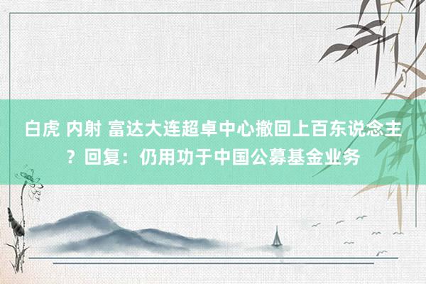 白虎 内射 富达大连超卓中心撤回上百东说念主？回复：仍用功于中国公募基金业务