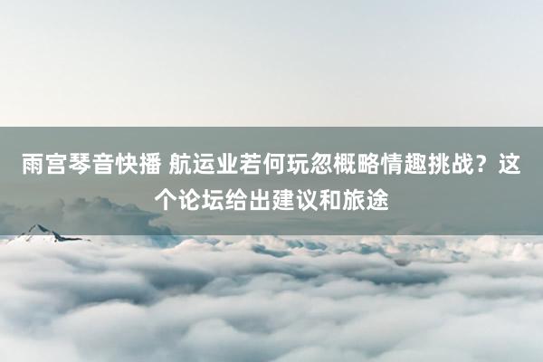 雨宫琴音快播 航运业若何玩忽概略情趣挑战？这个论坛给出建议和旅途