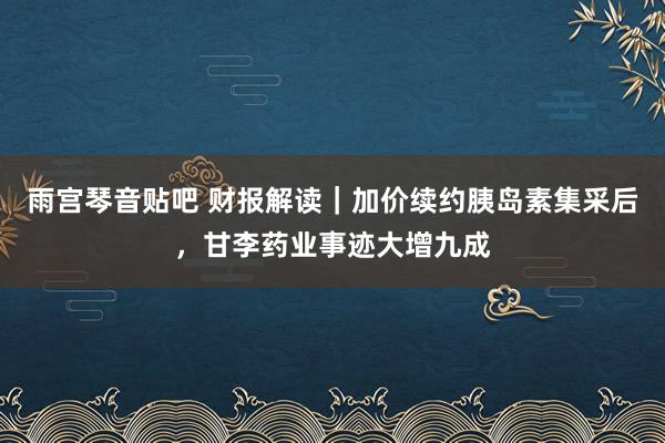 雨宫琴音贴吧 财报解读｜加价续约胰岛素集采后，甘李药业事迹大增九成