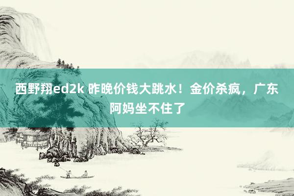 西野翔ed2k 昨晚价钱大跳水！金价杀疯，广东阿妈坐不住了