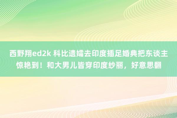 西野翔ed2k 科比遗孀去印度插足婚典把东谈主惊艳到！和大男儿皆穿印度纱丽，好意思翻