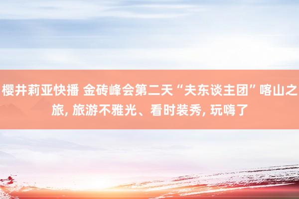 樱井莉亚快播 金砖峰会第二天“夫东谈主团”喀山之旅， 旅游不雅光、看时装秀， 玩嗨了