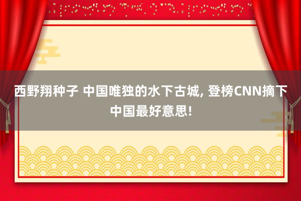 西野翔种子 中国唯独的水下古城， 登榜CNN摘下中国最好意思!