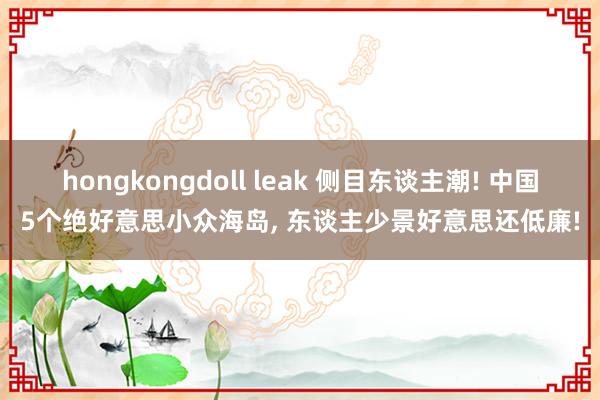 hongkongdoll leak 侧目东谈主潮! 中国5个绝好意思小众海岛， 东谈主少景好意思还低廉!