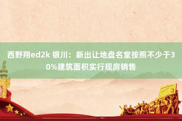 西野翔ed2k 银川：新出让地盘名堂按照不少于30%建筑面积实行现房销售