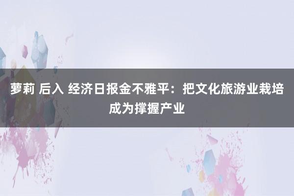 萝莉 后入 经济日报金不雅平：把文化旅游业栽培成为撑握产业