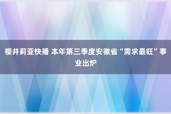 樱井莉亚快播 本年第三季度安徽省“需求最旺”事业出炉