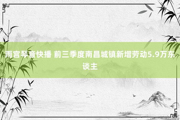 雨宫琴音快播 前三季度南昌城镇新增劳动5.9万东谈主