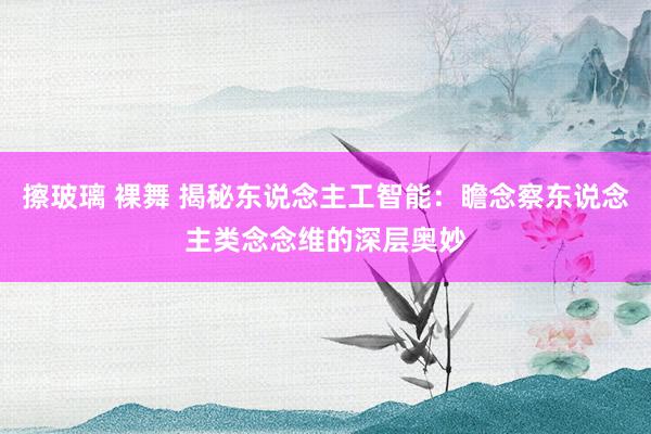 擦玻璃 裸舞 揭秘东说念主工智能：瞻念察东说念主类念念维的深层奥妙