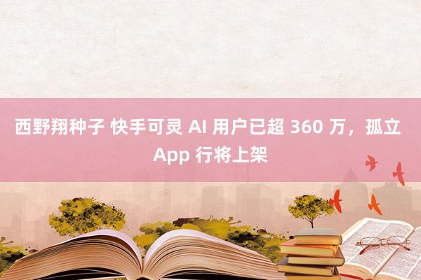 西野翔种子 快手可灵 AI 用户已超 360 万，孤立 App 行将上架