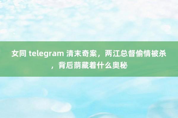 女同 telegram 清末奇案，两江总督偷情被杀，背后荫藏着什么奥秘