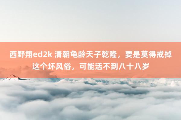 西野翔ed2k 清朝龟龄天子乾隆，要是莫得戒掉这个坏风俗，可能活不到八十八岁