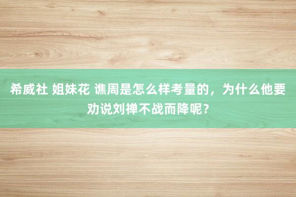 希威社 姐妹花 谯周是怎么样考量的，为什么他要劝说刘禅不战而降呢？