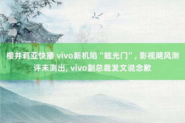 樱井莉亚快播 vivo新机陷“眩光门”， 影视飓风测评未测出， vivo副总裁发文说念歉